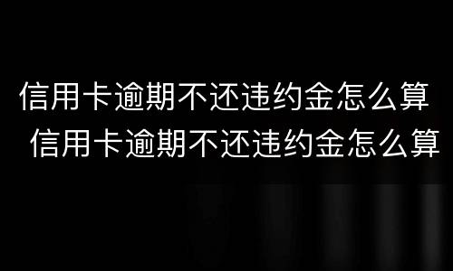 信用卡逾期不还违约金怎么算 信用卡逾期不还违约金怎么算利息