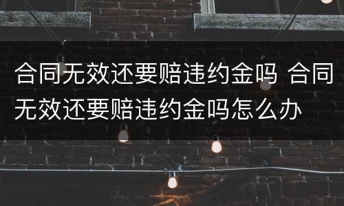 合同无效还要赔违约金吗 合同无效还要赔违约金吗怎么办