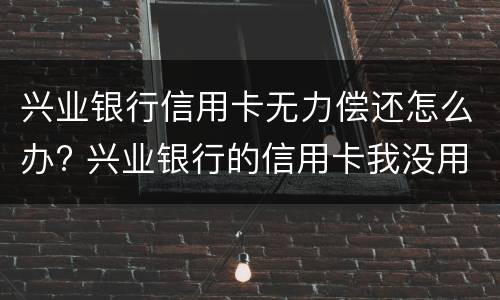 兴业银行信用卡无力偿还怎么办? 兴业银行的信用卡我没用为什么要还款200