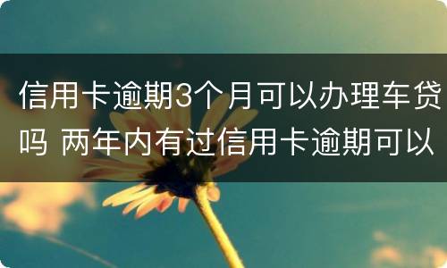 信用卡逾期3个月可以办理车贷吗 两年内有过信用卡逾期可以办理车贷吗