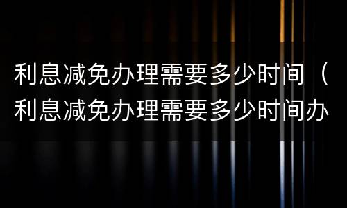 利息减免办理需要多少时间（利息减免办理需要多少时间办好）
