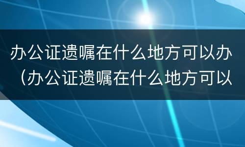 办公证遗嘱在什么地方可以办（办公证遗嘱在什么地方可以办）