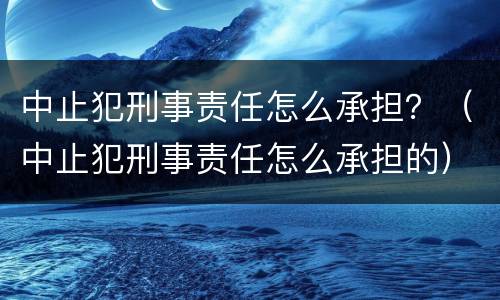中止犯刑事责任怎么承担？（中止犯刑事责任怎么承担的）