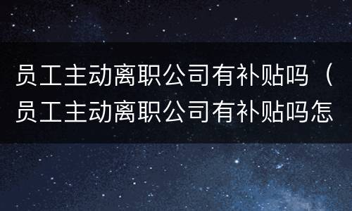 员工主动离职公司有补贴吗（员工主动离职公司有补贴吗怎么办）