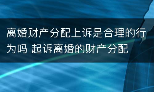 离婚财产分配上诉是合理的行为吗 起诉离婚的财产分配