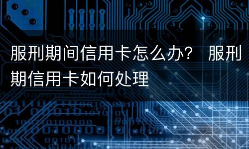 服刑期间信用卡怎么办？ 服刑期信用卡如何处理
