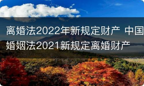 离婚法2022年新规定财产 中国婚姻法2021新规定离婚财产