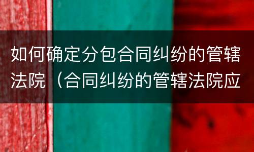如何确定分包合同纠纷的管辖法院（合同纠纷的管辖法院应如何确定）