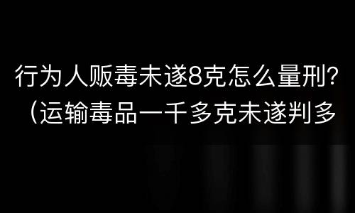 行为人贩毒未遂8克怎么量刑？（运输毒品一千多克未遂判多久）