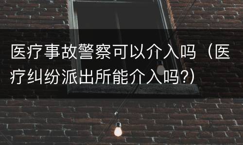 医疗事故警察可以介入吗（医疗纠纷派出所能介入吗?）