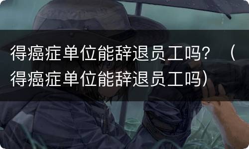 得癌症单位能辞退员工吗？（得癌症单位能辞退员工吗）