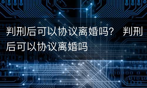 判刑后可以协议离婚吗？ 判刑后可以协议离婚吗