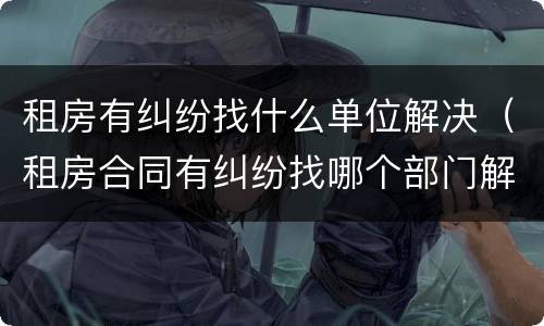 租房有纠纷找什么单位解决（租房合同有纠纷找哪个部门解决）