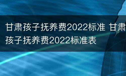 甘肃孩子抚养费2022标准 甘肃孩子抚养费2022标准表