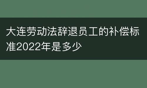 大连劳动法辞退员工的补偿标准2022年是多少
