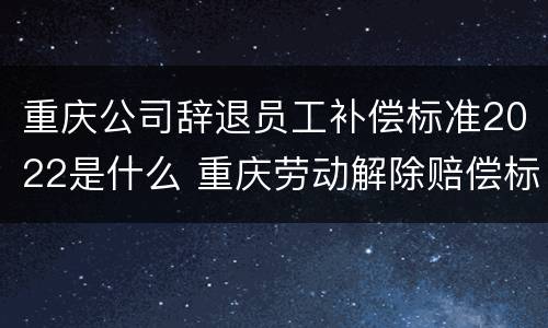 重庆公司辞退员工补偿标准2022是什么 重庆劳动解除赔偿标准
