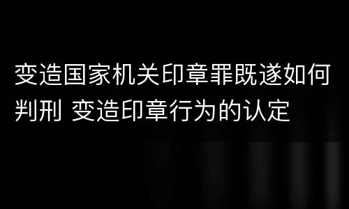变造国家机关印章罪既遂如何判刑 变造印章行为的认定