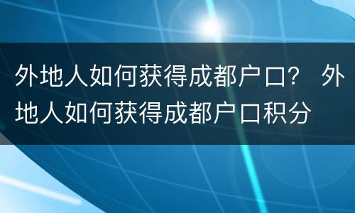 外地人如何获得成都户口？ 外地人如何获得成都户口积分