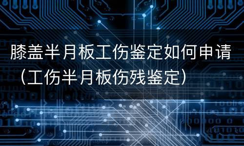 膝盖半月板工伤鉴定如何申请（工伤半月板伤残鉴定）