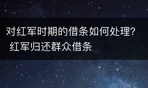 对红军时期的借条如何处理？ 红军归还群众借条