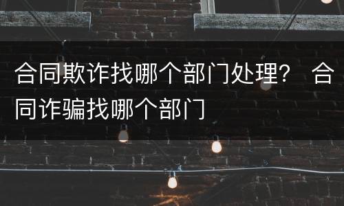 合同欺诈找哪个部门处理？ 合同诈骗找哪个部门