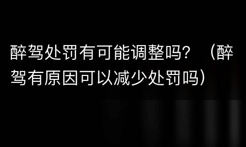 醉驾处罚有可能调整吗？（醉驾有原因可以减少处罚吗）