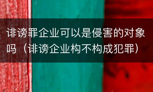 诽谤罪企业可以是侵害的对象吗（诽谤企业构不构成犯罪）