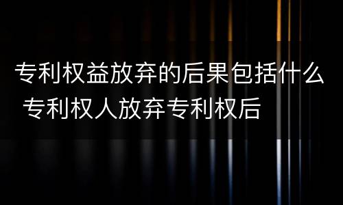 专利权益放弃的后果包括什么 专利权人放弃专利权后