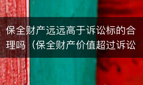 保全财产远远高于诉讼标的合理吗（保全财产价值超过诉讼标的）