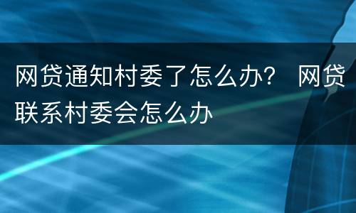 网贷通知村委了怎么办？ 网贷联系村委会怎么办