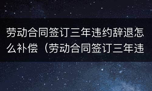 劳动合同签订三年违约辞退怎么补偿（劳动合同签订三年违约辞退怎么补偿的）