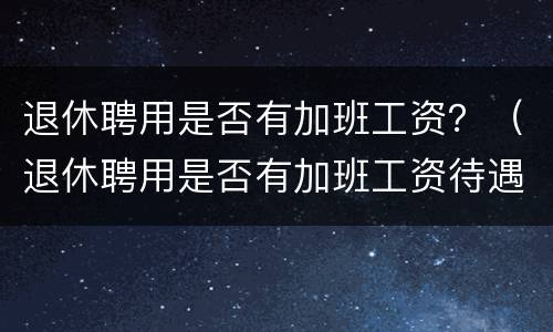 退休聘用是否有加班工资？（退休聘用是否有加班工资待遇）