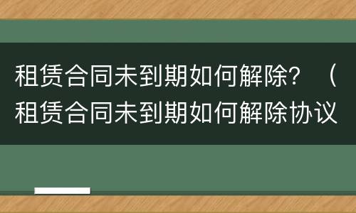 租赁合同未到期如何解除？（租赁合同未到期如何解除协议）