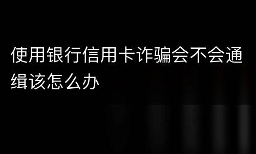 使用银行信用卡诈骗会不会通缉该怎么办