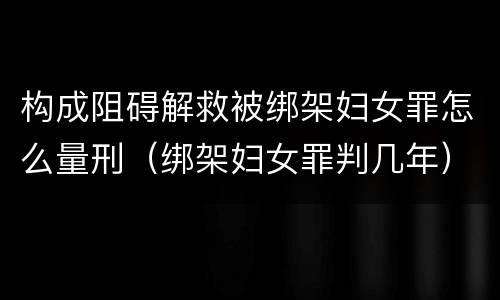 构成阻碍解救被绑架妇女罪怎么量刑（绑架妇女罪判几年）