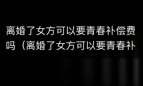 离婚了女方可以要青春补偿费吗（离婚了女方可以要青春补偿费吗）
