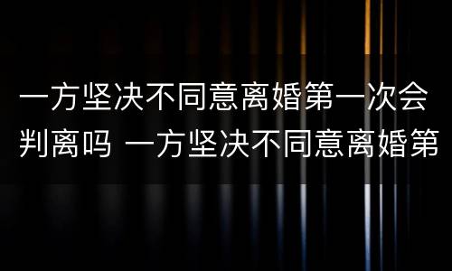 一方坚决不同意离婚第一次会判离吗 一方坚决不同意离婚第一次会判离吗女方