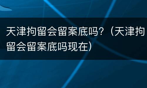 天津拘留会留案底吗?（天津拘留会留案底吗现在）