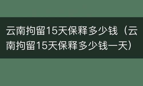 云南拘留15天保释多少钱（云南拘留15天保释多少钱一天）