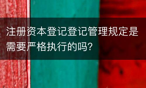 注册资本登记登记管理规定是需要严格执行的吗？