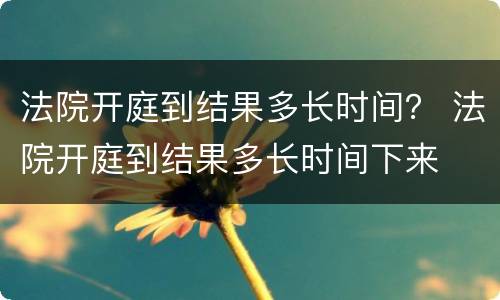 法院开庭到结果多长时间？ 法院开庭到结果多长时间下来