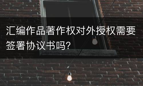 汇编作品著作权对外授权需要签署协议书吗？
