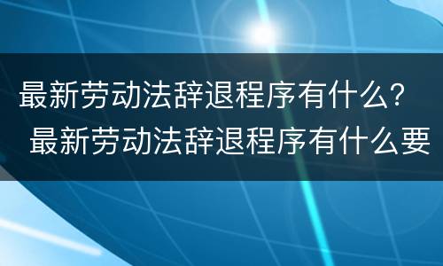 最新劳动法辞退程序有什么？ 最新劳动法辞退程序有什么要求