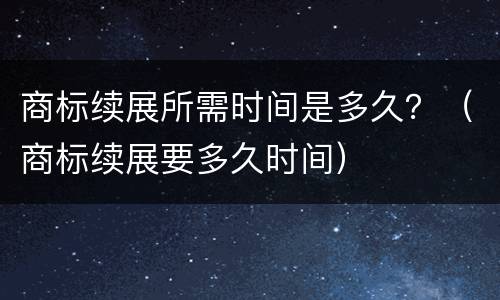 商标续展所需时间是多久？（商标续展要多久时间）