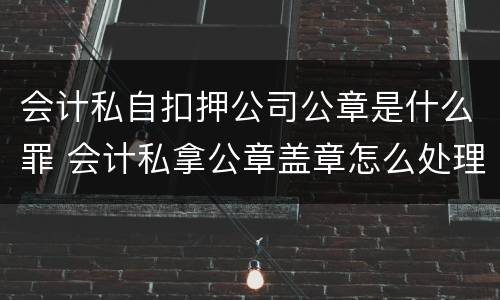 会计私自扣押公司公章是什么罪 会计私拿公章盖章怎么处理