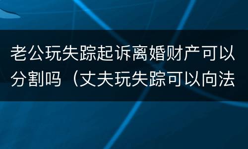 老公玩失踪起诉离婚财产可以分割吗（丈夫玩失踪可以向法院起诉吗）