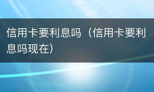 信用卡要利息吗（信用卡要利息吗现在）