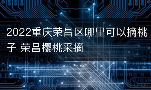 2022重庆荣昌区哪里可以摘桃子 荣昌樱桃采摘