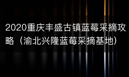 2020重庆丰盛古镇蓝莓采摘攻略（渝北兴隆蓝莓采摘基地）