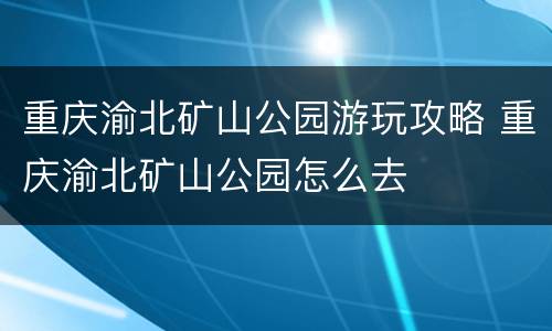 重庆渝北矿山公园游玩攻略 重庆渝北矿山公园怎么去
